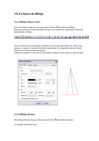 13) La barra de dibujo
13.1) Dibujar líneas rectas:
Para crear líneas rectas hay que selecciona el botón
de la barra de dibujo.
Para que a parezca la barra de dibujo hay que ir a el menú Ver, seleccionar la Barra de
herramientas y Dibujo.

Una vez hechas las rectas puedes cambiarles el color haciendo doble clic sobre la que
quieras, y a parece la ventana Formato de autoforma. En el apartado colores y líneas
selecciona el color de línea que quieras.
Además de cambiar el color de la línea puedes cambiar el estilo, grosor y tipo de línea.

13.2) Dibujar flechas:
Para dibujar flechas hay que seleccionar el botón
Un ejemplo de flechas sería:

de la barra de dibujo.

 