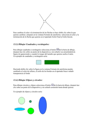 Para cambiar el color o la terminación de las flechas se hace doble clic sobre la que
quieras cambiar y después en la ventana Formato de autoforma selecciona el color y la
terminación de la flecha que quieras en el apartado Estilo Final y Estilo Inicial.

13.3) Dibujar Cuadrados y rectángulos:
Para dibujar cuadrados o rectángulos selecciona el botón
de la barra de dibujo,
después haz clic sobre un punto de la diapositiva y sin soltarlo vas arrastrándolo,la
figura irá apareciendo y cuando lo tengas del tamaño que quieras suelta el ratón.
Un ejemplo de cuadrados y rectángulos sería:

Haciendo doble clic sobre la figura en la ventana Formato de autoforma puedes
cambiarle el color de relleno, el estilo de los bordes en el apartado línea o añadir
transparencia al fondo

13.4) Dibujar Elipses y círculos:
Para dibujar círculos y elipses selecciona el botón
de la barra de dibujo, después haz
clic sobre un punto de la diapositiva y sin soltarlo arrástralo hasta donde quieras.
Un ejemplo de elipses y círculos sería:

 