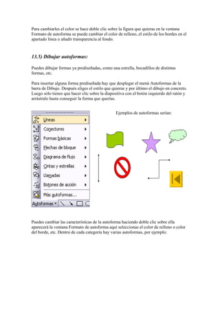 Para cambiarles el color se hace doble clic sobre la figura que quieras en la ventana
Formato de autoforma se puede cambiar el color de relleno, el estilo de los bordes en el
apartado línea o añadir transparencia al fondo.

13.5) Dibujar autoformas:
Puedes dibujar formas ya prediseñadas, como una estrella, bocadillos de distintas
formas, etc.
Para insertar alguna forma prediseñada hay que desplegar el menú Autoformas de la
barra de Dibujo. Después eliges el estilo que quieras y por último el dibujo en concreto.
Luego sólo tienes que hacer clic sobre la diapositiva con el botón izquierdo del ratón y
arrástralo hasta conseguir la forma que querías.
Ejemplos de autoformas serían:

Puedes cambiar las características de la autoforma haciendo doble clic sobre ella
aparecerá la ventana Formato de autoforma aquí seleccionas el color de relleno o color
del borde, etc. Dentro de cada categoría hay varias autoformas, por ejemplo:

 