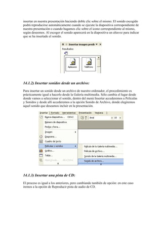 insertar en nuestra presentación haciendo doble clic sobre el mismo. El sonido escogido
podrá reproducirse automáticamente cuando se ejecute la diapositiva correspondiente de
nuestra presentación o cuando hagamos clic sobre el icono correspondiente al mismo,
según deseemos. Al escoger el sonido aparecerá en la diapositiva un altavoz para indicar
que se ha insertado el sonido.

14.1.2) Insertar sonidos desde un archivo:
Para insertar un sonido desde un archivo de nuestro ordenador, el procedimiento es
prácticamente igual a hacerlo desde la Galería multimedia. Sólo cambia el lugar desde
donde vamos a seleccionar el sonido, dentro del menú Insertar accederemos a Películas
y Sonidos y desde allí accederemos a la opción Sonido de Archivo, donde elegiremos
aquel sonido que deseamos incluir en la presentación.

14.1.3) Insertar una pista de CD:
El proceso es igual a los anteriores, pero cambiando también de opción: en este caso
iremos a la opción de Reproducir pista de audio de CD.

 