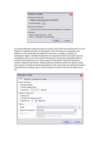 Una opción bastante usada para poner un sonido como fondo de presentaciones es la de
Repetir la reproducción hasta su interrupción. De esta forma nos aseguramos que
mientras se esté mostrando una diapositiva concreta, el sonido se repetirá sin
interrupción alguna. También disponemos de la opción de refinar un sonido concreto,
accediendo a ello a través de la opción Personalizar Animación, disponible desde el
menú de Personalización en el menú superior del programa. Desde allí podremos
acceder a Opciones de Efectos, donde podremos encontrar numerosas opciones útiles
para mejorar el sonido de nuestra presentación, tales como poner una música de fondo a
la presentación completa, que se ejecute durante un numero concreto de diapositivas,
etc.

 