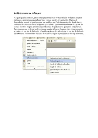14.2) Inserción de películas:
Al igual que los sonidos, en nuestras presentaciones de PowerPoint podremos insertar
películas o animaciones para hacer más vistosa nuestra presentación. Microsoft
PowerPoint tendrá, al igual que con los sonidos, una Galería multimedia donde habrá
una serie de clips que trae el programa por defecto. Igualmente tendremos la opción de
incluir nuestras propias animaciones indicando de qué archivo queremos importarlas.
Para insertar una película tendremos que acceder al menú Insertar, para posteriormente
acceder a la opción de Películas y Sonidos y desde allí seleccionar la opción de Película
de la Galería Multimedia o Película de Archivo, según la procedencia del clip a insertar.

 