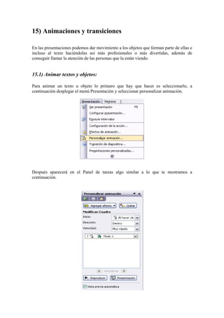 15) Animaciones y transiciones
En las presentaciones podemos dar movimiento a los objetos que forman parte de ellas e
incluso al texto haciéndolas así más profesionales o más divertidas, además de
conseguir llamar la atención de las personas que la están viendo.

15.1) Animar textos y objetos:
Para animar un texto u objeto lo primero que hay que hacer es seleccionarlo, a
continuación desplegar el menú Presentación y seleccionar personalizar animación.

Después aparecerá en el Panel de tareas algo similar a lo que te mostramos a
continuación.

 