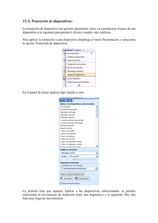 15.3) Transición de diapositivas:
La transición de diapositiva nos permite determinar cómo va a producirse el paso de una
diapositiva a la siguiente para producir efectos visuales más estéticos.
Para aplicar la transición a una diapositiva despliega el menú Presentación y selecciona
la opción Transición de diapositiva.

En el panel de tareas aparece algo similar a esto:

La primera lista que aparece Aplicar a las diapositivas seleccionadas: te permite
seleccionar el movimiento de transición entre una diapositiva y la siguiente. Hay una
lista muy larga de movimientos.

 
