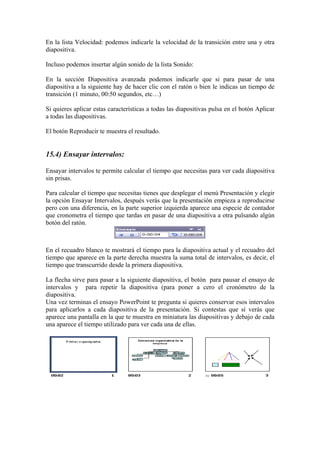 En la lista Velocidad: podemos indicarle la velocidad de la transición entre una y otra
diapositiva.
Incluso podemos insertar algún sonido de la lista Sonido:
En la sección Diapositiva avanzada podemos indicarle que si para pasar de una
diapositiva a la siguiente hay de hacer clic con el ratón o bien le indicas un tiempo de
transición (1 minuto, 00:50 segundos, etc…)
Si quieres aplicar estas características a todas las diapositivas pulsa en el botón Aplicar
a todas las diapositivas.
El botón Reproducir te muestra el resultado.

15.4) Ensayar intervalos:
Ensayar intervalos te permite calcular el tiempo que necesitas para ver cada diapositiva
sin prisas.
Para calcular el tiempo que necesitas tienes que desplegar el menú Presentación y elegir
la opción Ensayar Intervalos, después verás que la presentación empieza a reproducirse
pero con una diferencia, en la parte superior izquierda aparece una especie de contador
que cronometra el tiempo que tardas en pasar de una diapositiva a otra pulsando algún
botón del ratón.

En el recuadro blanco te mostrará el tiempo para la diapositiva actual y el recuadro del
tiempo que aparece en la parte derecha muestra la suma total de intervalos, es decir, el
tiempo que transcurrido desde la primera diapositiva.
La flecha sirve para pasar a la siguiente diapositiva, el botón para pausar el ensayo de
intervalos y para repetir la diapositiva (para poner a cero el cronómetro de la
diapositiva.
Una vez terminas el ensayo PowerPoint te pregunta si quieres conservar esos intervalos
para aplicarlos a cada diapositiva de la presentación. Si contestas que sí verás que
aparece una pantalla en la que te muestra en miniatura las diapositivas y debajo de cada
una aparece el tiempo utilizado para ver cada una de ellas.

 