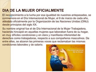 DIA DE LA MUJER OFICIALMENTE
El reconocimiento a la lucha por esa igualdad de nuestras antepasadas, se
conmemora en el Día Internacional de Mujer, el 8 de marzo de cada año,
admitido oficialmente por la Organización de las Naciones Unidas (ONU)
desde principios del siglo XX.
Su nombre original fue el de Día Internacional de la Mujer Trabajadora,
haciendo hincapié en aquellas mujeres que laboraban fuera de su hogar,
en muy difíciles condiciones y en clara y manifiesta inferioridad de
derechos como trabajadoras, respecto a sus compañeros masculinos. De
entre ellas, se alzaron las primeras voces que reclamaban las mismas
condiciones laborales y de salario.

 