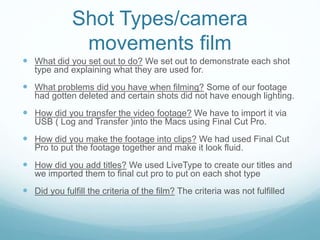 Shot Types/camera
movements film
 What did you set out to do? We set out to demonstrate each shot
type and explaining what they are used for.

 What problems did you have when filming? Some of our footage
had gotten deleted and certain shots did not have enough lighting.

 How did you transfer the video footage? We have to import it via
USB ( Log and Transfer )into the Macs using Final Cut Pro.

 How did you make the footage into clips? We had used Final Cut
Pro to put the footage together and make it look fluid.

 How did you add titles? We used LiveType to create our titles and
we imported them to final cut pro to put on each shot type

 Did you fulfill the criteria of the film? The criteria was not fulfilled

 