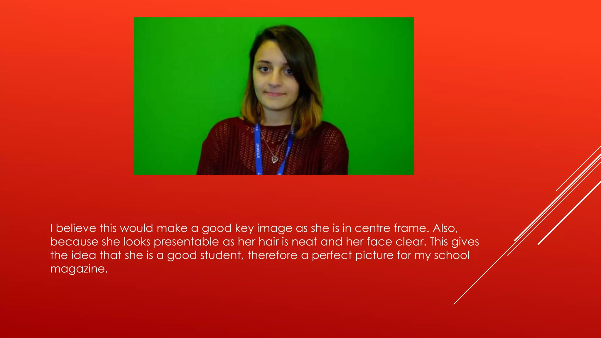 I believe this would make a good key image as she is in centre frame. Also,
because she looks presentable as her hair is neat and her face clear. This gives
the idea that she is a good student, therefore a perfect picture for my school
magazine.

 