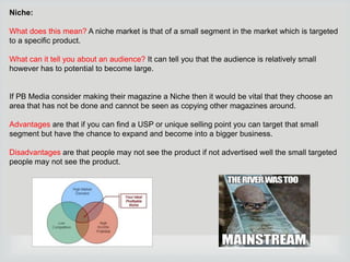 Niche:

What does this mean? A niche market is that of a small segment in the market which is targeted
to a specific product.
What can it tell you about an audience? It can tell you that the audience is relatively small
however has to potential to become large.

If PB Media consider making their magazine a Niche then it would be vital that they choose an
area that has not be done and cannot be seen as copying other magazines around.
Advantages are that if you can find a USP or unique selling point you can target that small
segment but have the chance to expand and become into a bigger business.
Disadvantages are that people may not see the product if not advertised well the small targeted
people may not see the product.

 
