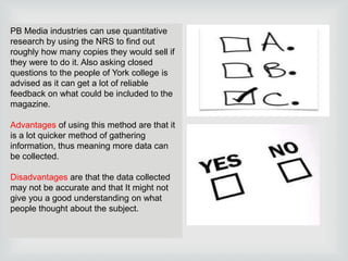 PB Media industries can use quantitative
research by using the NRS to find out
roughly how many copies they would sell if
they were to do it. Also asking closed
questions to the people of York college is
advised as it can get a lot of reliable
feedback on what could be included to the
magazine.

Advantages of using this method are that it
is a lot quicker method of gathering
information, thus meaning more data can
be collected.
Disadvantages are that the data collected
may not be accurate and that It might not
give you a good understanding on what
people thought about the subject.

 