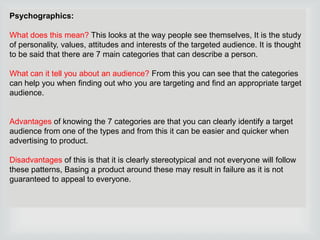 Psychographics:
What does this mean? This looks at the way people see themselves, It is the study
of personality, values, attitudes and interests of the targeted audience. It is thought
to be said that there are 7 main categories that can describe a person.

What can it tell you about an audience? From this you can see that the categories
can help you when finding out who you are targeting and find an appropriate target
audience.

Advantages of knowing the 7 categories are that you can clearly identify a target
audience from one of the types and from this it can be easier and quicker when
advertising to product.
Disadvantages of this is that it is clearly stereotypical and not everyone will follow
these patterns, Basing a product around these may result in failure as it is not
guaranteed to appeal to everyone.

 