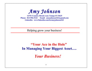 Amy Johnson
       12751 Country Brook Lane Tampa Fl 33625
Phone: 813-956-5122 Email: amyjohnson242@gmail.com
    LinkedIn: www/linkedin.com/in/amyjohnson242




      Helping grow your business!



      “Your Ace in the Hole”
 In Managing Your Biggest Asset….

              Your Business!
                          1
 