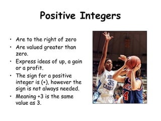 Positive Integers
• Are to the right of zero
• Are valued greater than
zero.
• Express ideas of up, a gain
or a profit.
• The sign for a positive
integer is (+), however the
sign is not always needed.
• Meaning +3 is the same
value as 3.

 