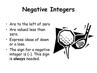 Negative Integers
• Are to the left of zero
• Are valued less than
zero.
• Express ideas of down
or a lose.
• The sign for a negative
integer is (-). This sign
is always needed.

 