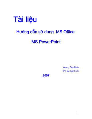 Tài liệu
Hướng dẫn sử dụng MS Office.
MS PowerPoint

Vương Đức Bình
(Kỹ sư máy tính)

2007

1

 