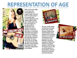 There is one main image
on my front cover
surrounded by two
smaller images in the left
third. The main image is
of a younger artist
instantly appealing to the
target audience which
has a median age of 26.
She is promoted as a
younger audience
through the use of
clothing. The artist is
dressed in a dark blue
dress, blue is a associated
with depth and expertise.
As the use of clothing is
quite trendy is represents
the indie genre and how
they follow the season
trends. The use of make
up makes the artist look
attractive and emphasises
the image of the artist
making her appeal bold
and confident.

The two smaller images
are both also of female
artists. They are both
dressed in darker Aztec
printed clothing which
represents the rock genre
and how it is associated
with being loud and
powerful, this is also
reflected in the body
language of Abbie Hart
and how she appears
rebellious with throwing
her hands in the air. The
use of the bold font in
capital letters, represent
the artists to be strong
and loud characters.

 