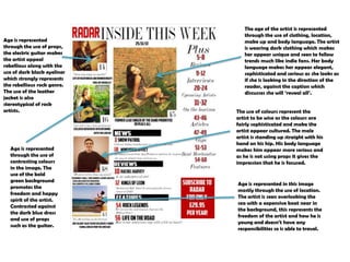 Age is represented
through the use of props,
the electric guitar makes
the artist appeal
rebellious along with the
use of dark black eyeliner
which strongly represents
the rebellious rock genre.
The use of the leather
jacket is also
stereotypical of rock
artists.

Age is represented
through the use of
contrasting colours
in the image. The
use of the bold
green background
promotes the
freedom and happy
spirit of the artist.
Contrasted against
the dark blue dress
and use of props
such as the guitar.

The age of the artist is represented
through the use of clothing, location,
make up and body language. The artist
is wearing dark clothing which makes
her appear unique and seen to follow
trends much like indie fans. Her body
language makes her appear elegant,
sophisticated and serious as she looks as
if she is looking in the direction of the
reader, against the caption which
discusses she will „reveal all‟.
The use of colours represent the
artist to be wise as the colours are
fairly sophisticated and make the
artist appear cultured. The male
artist is standing up straight with his
hand on his hip. His body language
makes him appear more serious and
as he is not using props it gives the
impression that he is focused.

Age is represented in this image
mostly through the use of location.
The artist is seen overlooking the
sea with a expensive boat near in
the background, this represents the
freedom of the artist and how he is
young and doesn‟t have any
responsibilities so is able to travel.

 