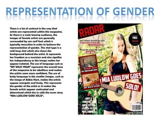 There is a lot of contrast in the way that
artists are represented within the magazine.
As there is a male leaning audience, the
images of female artists are generally
surrounded by san serif font which is
typically masculine in order to balance the
representation of gender. The shot type is a
mid-long shot which also shows the
background behind the artist. It represents
her freedom as a musician and also signifies
her independency as the image makes her
appear isolated. The use of language such as
“MY WILD YEAR” represents the overall tone
of the magazine to be rebellious and makes
the artists seem more confident. The use of
body language in the smaller images, such as
the image of Abbie Hart, makes the artists
appear energetic and lively. This represents
the gender of the artist as it makes the
female artists appear motivated and
determined which ties in with the cover story
“MIA LUDLOW GOES SOLO”.

 