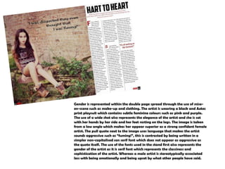 Gender is represented within the double page spread through the use of miseen-scene such as make-up and clothing. The artist is wearing a black and Aztec
print playsuit which contains subtle feminine colours such as pink and purple.
The use of a wide shot also represents the elegance of the artist and she is sat
with her hands by her side and her feet resting on the logs. The image is taken
from a low angle which makes her appear superior as a strong confident female
artist. The pull quote next to the image uses language that makes the artist
sounds aggressive such as “fuming!”, this is contrasted by being written in a
simpler non-capitalised san serif font which does not appear as aggressive as
the quote itself. The use of the fonts used in the stand first also represents the
gender of the artist as it is serif font which represents the classiness and
sophistication of the artist. Whereas a male artist is stereotypically associated
less with being emotionally and being upset by what other people have said.

 