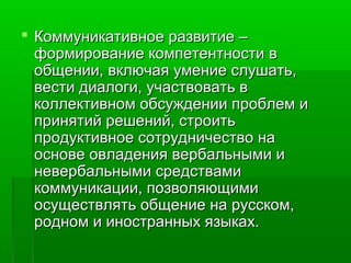  Коммуникативное развитие –
формирование компетентности в
общении, включая умение слушать,
вести диалоги, участвовать в
коллективном обсуждении проблем и
принятий решений, строить
продуктивное сотрудничество на
основе овладения вербальными и
невербальными средствами
коммуникации, позволяющими
осуществлять общение на русском,
родном и иностранных языках.

 