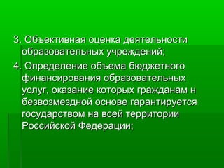 3. Объективная оценка деятельности
образовательных учреждений;
4. Определение объема бюджетного
финансирования образовательных
услуг, оказание которых гражданам н
безвозмездной основе гарантируется
государством на всей территории
Российской Федерации;

 