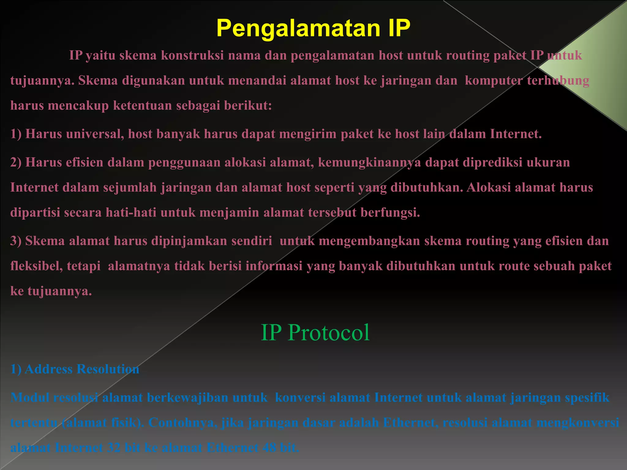 Pengalamatan IP
IP yaitu skema konstruksi nama dan pengalamatan host untuk routing paket IP untuk
tujuannya. Skema digunakan untuk menandai alamat host ke jaringan dan komputer terhubung
harus mencakup ketentuan sebagai berikut:
1) Harus universal, host banyak harus dapat mengirim paket ke host lain dalam Internet.
2) Harus efisien dalam penggunaan alokasi alamat, kemungkinannya dapat diprediksi ukuran
Internet dalam sejumlah jaringan dan alamat host seperti yang dibutuhkan. Alokasi alamat harus
dipartisi secara hati-hati untuk menjamin alamat tersebut berfungsi.
3) Skema alamat harus dipinjamkan sendiri untuk mengembangkan skema routing yang efisien dan
fleksibel, tetapi alamatnya tidak berisi informasi yang banyak dibutuhkan untuk route sebuah paket
ke tujuannya.

IP Protocol
1) Address Resolution
Modul resolusi alamat berkewajiban untuk konversi alamat Internet untuk alamat jaringan spesifik
tertentu (alamat fisik). Contohnya, jika jaringan dasar adalah Ethernet, resolusi alamat mengkonversi
alamat Internet 32 bit ke alamat Ethernet 48 bit.

 