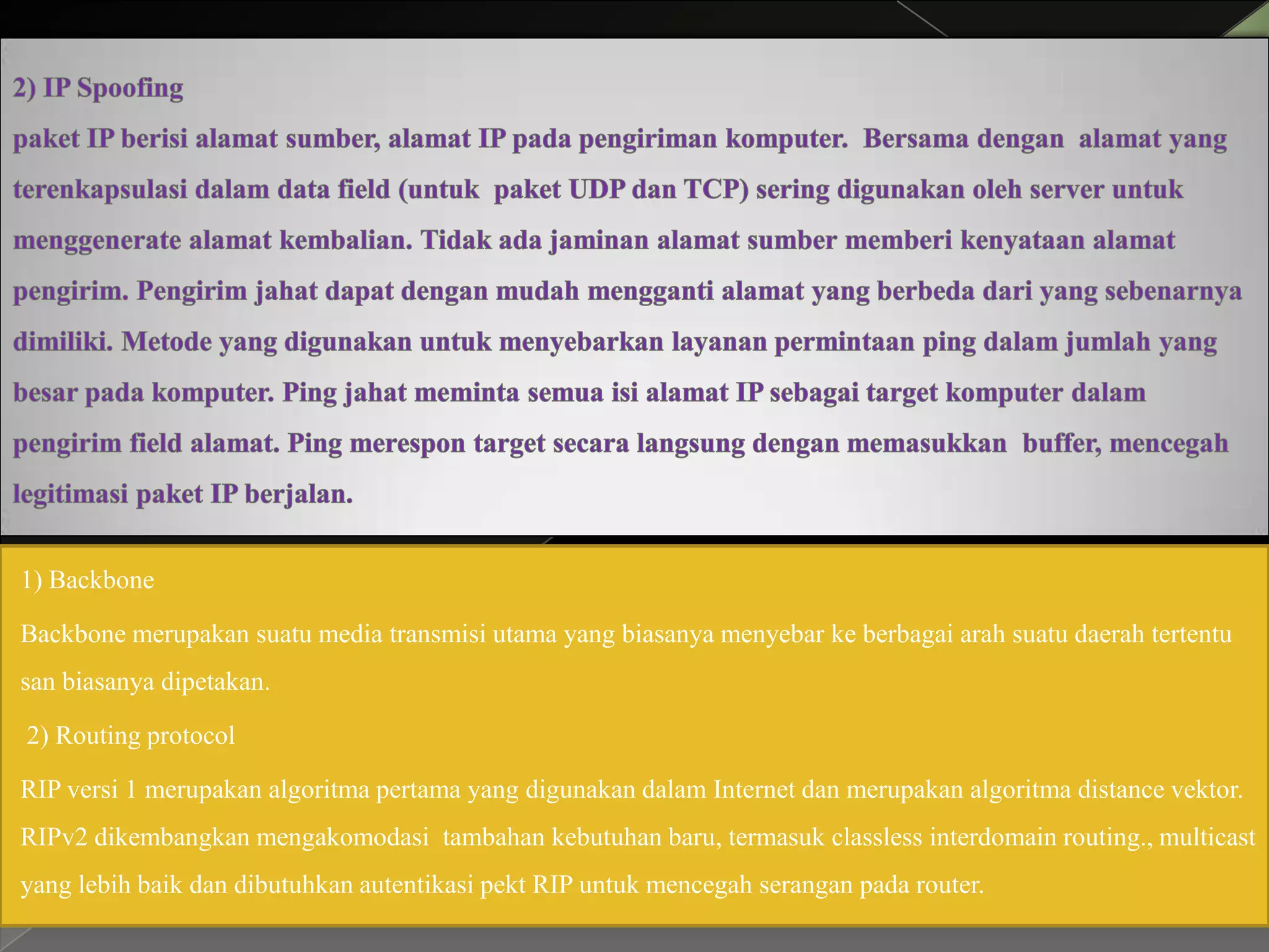 1) Backbone
Backbone merupakan suatu media transmisi utama yang biasanya menyebar ke berbagai arah suatu daerah tertentu
san biasanya dipetakan.
2) Routing protocol
RIP versi 1 merupakan algoritma pertama yang digunakan dalam Internet dan merupakan algoritma distance vektor.
RIPv2 dikembangkan mengakomodasi tambahan kebutuhan baru, termasuk classless interdomain routing., multicast
yang lebih baik dan dibutuhkan autentikasi pekt RIP untuk mencegah serangan pada router.

 