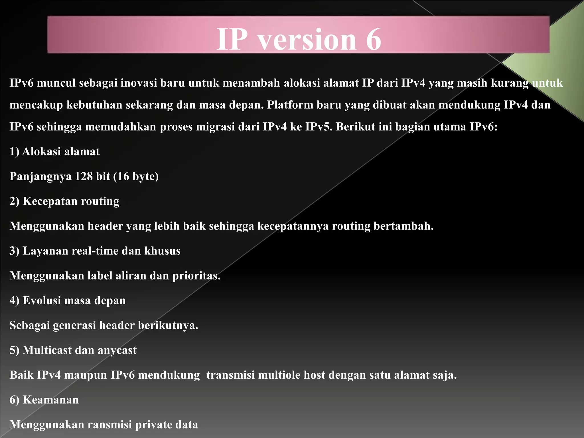 IP version 6
IPv6 muncul sebagai inovasi baru untuk menambah alokasi alamat IP dari IPv4 yang masih kurang untuk
mencakup kebutuhan sekarang dan masa depan. Platform baru yang dibuat akan mendukung IPv4 dan
IPv6 sehingga memudahkan proses migrasi dari IPv4 ke IPv5. Berikut ini bagian utama IPv6:
1) Alokasi alamat
Panjangnya 128 bit (16 byte)
2) Kecepatan routing
Menggunakan header yang lebih baik sehingga kecepatannya routing bertambah.
3) Layanan real-time dan khusus
Menggunakan label aliran dan prioritas.
4) Evolusi masa depan
Sebagai generasi header berikutnya.
5) Multicast dan anycast
Baik IPv4 maupun IPv6 mendukung transmisi multiole host dengan satu alamat saja.
6) Keamanan
Menggunakan ransmisi private data

 