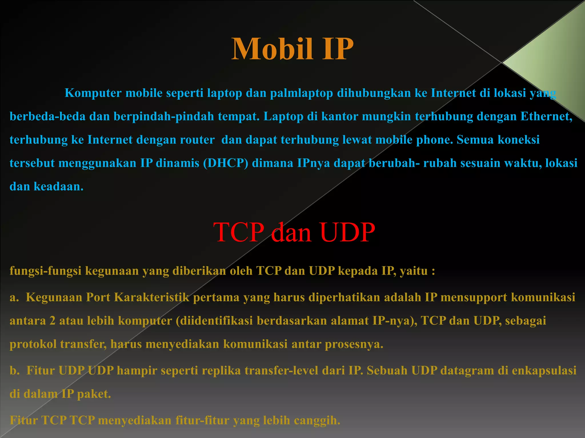 Mobil IP
Komputer mobile seperti laptop dan palmlaptop dihubungkan ke Internet di lokasi yang

berbeda-beda dan berpindah-pindah tempat. Laptop di kantor mungkin terhubung dengan Ethernet,
terhubung ke Internet dengan router dan dapat terhubung lewat mobile phone. Semua koneksi
tersebut menggunakan IP dinamis (DHCP) dimana IPnya dapat berubah- rubah sesuain waktu, lokasi
dan keadaan.

TCP dan UDP
fungsi-fungsi kegunaan yang diberikan oleh TCP dan UDP kepada IP, yaitu :
a. Kegunaan Port Karakteristik pertama yang harus diperhatikan adalah IP mensupport komunikasi

antara 2 atau lebih komputer (diidentifikasi berdasarkan alamat IP-nya), TCP dan UDP, sebagai
protokol transfer, harus menyediakan komunikasi antar prosesnya.
b. Fitur UDP UDP hampir seperti replika transfer-level dari IP. Sebuah UDP datagram di enkapsulasi
di dalam IP paket.

Fitur TCP TCP menyediakan fitur-fitur yang lebih canggih.

 