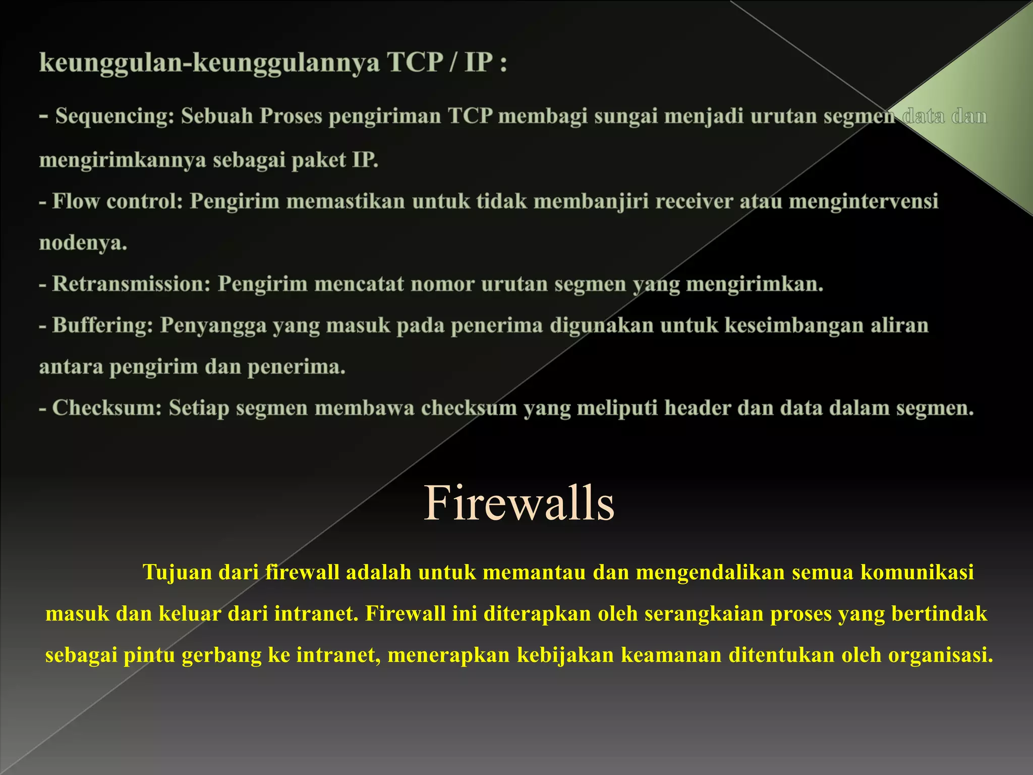 Firewalls
Tujuan dari firewall adalah untuk memantau dan mengendalikan semua komunikasi
masuk dan keluar dari intranet. Firewall ini diterapkan oleh serangkaian proses yang bertindak
sebagai pintu gerbang ke intranet, menerapkan kebijakan keamanan ditentukan oleh organisasi.

 