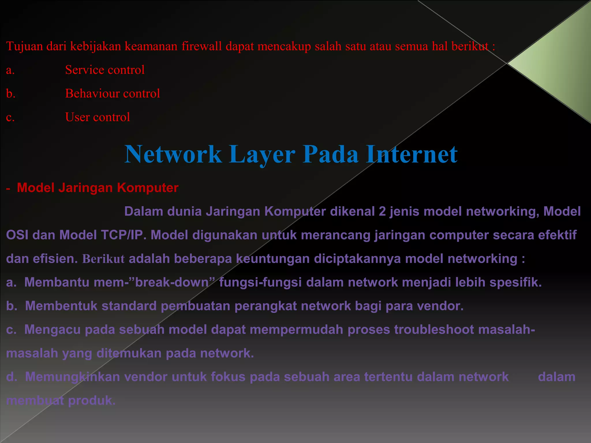 Tujuan dari kebijakan keamanan firewall dapat mencakup salah satu atau semua hal berikut :
a.

Service control

b.

Behaviour control

c.

User control

Network Layer Pada Internet
- Model Jaringan Komputer
Dalam dunia Jaringan Komputer dikenal 2 jenis model networking, Model
OSI dan Model TCP/IP. Model digunakan untuk merancang jaringan computer secara efektif

dan efisien. Berikut adalah beberapa keuntungan diciptakannya model networking :
a. Membantu mem-”break-down” fungsi-fungsi dalam network menjadi lebih spesifik.
b. Membentuk standard pembuatan perangkat network bagi para vendor.
c. Mengacu pada sebuah model dapat mempermudah proses troubleshoot masalah-

masalah yang ditemukan pada network.
d. Memungkinkan vendor untuk fokus pada sebuah area tertentu dalam network
membuat produk.

dalam

 