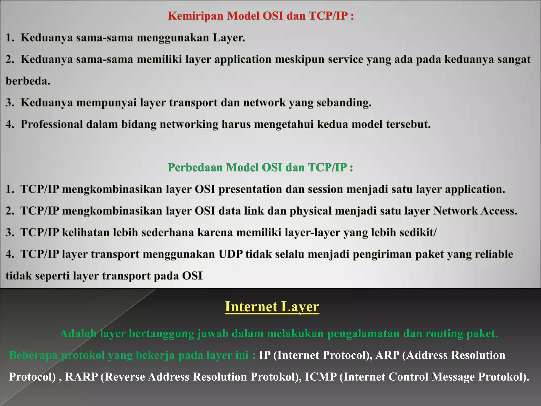 Internet Layer
Adalah layer bertanggung jawab dalam melakukan pengalamatan dan routing paket.
Beberapa protokol yang bekerja pada layer ini : IP (Internet Protocol), ARP (Address Resolution
Protocol) , RARP (Reverse Address Resolution Protokol), ICMP (Internet Control Message Protokol).

 