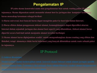 Pengalamatan IP
IP yaitu skema konstruksi nama dan pengalamatan host untuk routing paket IP untuk
tujuannya. Skema digunakan untuk menandai alamat host ke jaringan dan komputer terhubung
harus mencakup ketentuan sebagai berikut:
1) Harus universal, host banyak harus dapat mengirim paket ke host lain dalam Internet.
2) Harus efisien dalam penggunaan alokasi alamat, kemungkinannya dapat diprediksi ukuran
Internet dalam sejumlah jaringan dan alamat host seperti yang dibutuhkan. Alokasi alamat harus
dipartisi secara hati-hati untuk menjamin alamat tersebut berfungsi.
3) Skema alamat harus dipinjamkan sendiri untuk mengembangkan skema routing yang efisien dan
fleksibel, tetapi alamatnya tidak berisi informasi yang banyak dibutuhkan untuk route sebuah paket
ke tujuannya.

IP Protocol
1) Address Resolution
Modul resolusi alamat berkewajiban untuk konversi alamat Internet untuk alamat jaringan spesifik
tertentu (alamat fisik). Contohnya, jika jaringan dasar adalah Ethernet, resolusi alamat mengkonversi
alamat Internet 32 bit ke alamat Ethernet 48 bit.

 