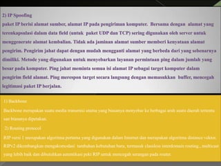 1) Backbone
Backbone merupakan suatu media transmisi utama yang biasanya menyebar ke berbagai arah suatu daerah tertentu
san biasanya dipetakan.
2) Routing protocol
RIP versi 1 merupakan algoritma pertama yang digunakan dalam Internet dan merupakan algoritma distance vektor.
RIPv2 dikembangkan mengakomodasi tambahan kebutuhan baru, termasuk classless interdomain routing., multicast
yang lebih baik dan dibutuhkan autentikasi pekt RIP untuk mencegah serangan pada router.

 