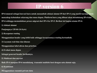 IP version 6
IPv6 muncul sebagai inovasi baru untuk menambah alokasi alamat IP dari IPv4 yang masih kurang untuk
mencakup kebutuhan sekarang dan masa depan. Platform baru yang dibuat akan mendukung IPv4 dan
IPv6 sehingga memudahkan proses migrasi dari IPv4 ke IPv5. Berikut ini bagian utama IPv6:
1) Alokasi alamat
Panjangnya 128 bit (16 byte)
2) Kecepatan routing
Menggunakan header yang lebih baik sehingga kecepatannya routing bertambah.
3) Layanan real-time dan khusus
Menggunakan label aliran dan prioritas.
4) Evolusi masa depan
Sebagai generasi header berikutnya.
5) Multicast dan anycast
Baik IPv4 maupun IPv6 mendukung transmisi multiole host dengan satu alamat saja.
6) Keamanan
Menggunakan ransmisi private data

 
