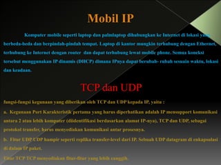 Mobil IP
Komputer mobile seperti laptop dan palmlaptop dihubungkan ke Internet di lokasi yang

berbeda-beda dan berpindah-pindah tempat. Laptop di kantor mungkin terhubung dengan Ethernet,
terhubung ke Internet dengan router dan dapat terhubung lewat mobile phone. Semua koneksi
tersebut menggunakan IP dinamis (DHCP) dimana IPnya dapat berubah- rubah sesuain waktu, lokasi
dan keadaan.

TCP dan UDP
fungsi-fungsi kegunaan yang diberikan oleh TCP dan UDP kepada IP, yaitu :
a. Kegunaan Port Karakteristik pertama yang harus diperhatikan adalah IP mensupport komunikasi

antara 2 atau lebih komputer (diidentifikasi berdasarkan alamat IP-nya), TCP dan UDP, sebagai
protokol transfer, harus menyediakan komunikasi antar prosesnya.
b. Fitur UDP UDP hampir seperti replika transfer-level dari IP. Sebuah UDP datagram di enkapsulasi
di dalam IP paket.

Fitur TCP TCP menyediakan fitur-fitur yang lebih canggih.

 
