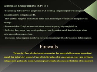 Firewalls
Tujuan dari firewall adalah untuk memantau dan mengendalikan semua komunikasi
masuk dan keluar dari intranet. Firewall ini diterapkan oleh serangkaian proses yang bertindak
sebagai pintu gerbang ke intranet, menerapkan kebijakan keamanan ditentukan oleh organisasi.

 