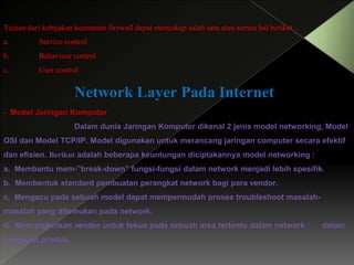 Tujuan dari kebijakan keamanan firewall dapat mencakup salah satu atau semua hal berikut :
a.

Service control

b.

Behaviour control

c.

User control

Network Layer Pada Internet
- Model Jaringan Komputer
Dalam dunia Jaringan Komputer dikenal 2 jenis model networking, Model
OSI dan Model TCP/IP. Model digunakan untuk merancang jaringan computer secara efektif

dan efisien. Berikut adalah beberapa keuntungan diciptakannya model networking :
a. Membantu mem-”break-down” fungsi-fungsi dalam network menjadi lebih spesifik.
b. Membentuk standard pembuatan perangkat network bagi para vendor.
c. Mengacu pada sebuah model dapat mempermudah proses troubleshoot masalah-

masalah yang ditemukan pada network.
d. Memungkinkan vendor untuk fokus pada sebuah area tertentu dalam network
membuat produk.

dalam

 