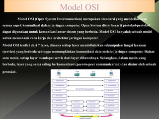 Model OSI
Model OSI (Open System Interconnection) merupakan standard yang mendefinisikan
semua aspek komunikasi dalam jaringan computer. Open System disini berarti protokol-protokol
dapat digunakan untuk komunikasi antar sistem yang berbeda. Model OSI hanyalah sebuah model

untuk memahami cara kerja dan arsitektur jaringan komputer.
Model OSI terdiri dari 7 layer, dimana setiap layer mendefinisikan sekumpulan fungsi layanan
(service) yang berbeda sehingga memungkinkan komunikasi data melalui jaringan computer. Dalam
satu mesin, setiap layer mendapat servis dari layer dibawahnya. Sedangkan, dalam mesin yang

berbeda, layer yang sama saling berkomunikasi (peer-to-peer communication) dan diatur oleh sebuah
protokol.

 