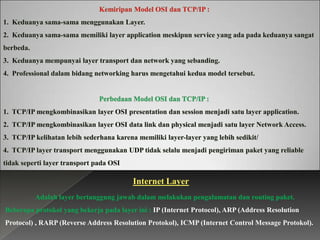 Internet Layer
Adalah layer bertanggung jawab dalam melakukan pengalamatan dan routing paket.
Beberapa protokol yang bekerja pada layer ini : IP (Internet Protocol), ARP (Address Resolution
Protocol) , RARP (Reverse Address Resolution Protokol), ICMP (Internet Control Message Protokol).

 