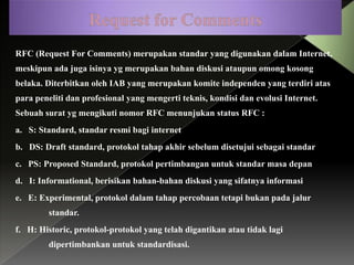 RFC (Request For Comments) merupakan standar yang digunakan dalam Internet,
meskipun ada juga isinya yg merupakan bahan diskusi ataupun omong kosong

belaka. Diterbitkan oleh IAB yang merupakan komite independen yang terdiri atas
para peneliti dan profesional yang mengerti teknis, kondisi dan evolusi Internet.
Sebuah surat yg mengikuti nomor RFC menunjukan status RFC :
a. S: Standard, standar resmi bagi internet

b. DS: Draft standard, protokol tahap akhir sebelum disetujui sebagai standar
c. PS: Proposed Standard, protokol pertimbangan untuk standar masa depan
d. I: Informational, berisikan bahan-bahan diskusi yang sifatnya informasi
e. E: Experimental, protokol dalam tahap percobaan tetapi bukan pada jalur
standar.
f. H: Historic, protokol-protokol yang telah digantikan atau tidak lagi
dipertimbankan untuk standardisasi.

 