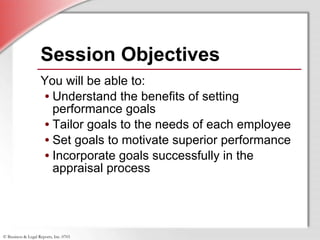 Session Objectives You will be able to: Understand the benefits of setting performance goals Tailor goals to the needs of each employee Set goals to motivate superior performance Incorporate goals successfully in the appraisal process 