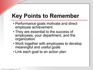 Key Points to Remember Performance goals motivate and direct employee achievement  They are essential to the success of employees, your department, and the organization  Work together with employees to develop meaningful and useful goals Link each goal to an action plan 