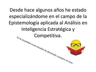 Desde hace algunos años he estado
especializándome en el campo de la
Epistemología aplicada al Análisis en
      Inteligencia Estratégica y
             Competitiva.
 
