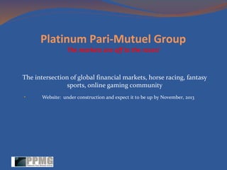 Platinum Pari-Mutuel Group
The markets are off to the races!

The intersection of global financial markets, horse racing, fantasy
sports, online gaming community
•

Website: under construction and expect it to be up by November, 2013

 