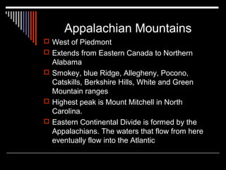 Appalachian Mountains
 West of Piedmont
 Extends from Eastern Canada to Northern

Alabama
 Smokey, blue Ridge, Allegheny, Pocono,
Catskills, Berkshire Hills, White and Green
Mountain ranges
 Highest peak is Mount Mitchell in North
Carolina.
 Eastern Continental Divide is formed by the
Appalachians. The waters that flow from here
eventually flow into the Atlantic

 
