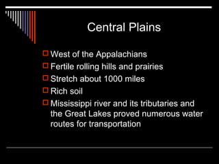 Central Plains
 West of the Appalachians
 Fertile rolling hills and prairies
 Stretch about 1000 miles
 Rich soil
 Mississippi river and its tributaries and

the Great Lakes proved numerous water
routes for transportation

 