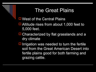 The Great Plains
 West of the Central Plains
 Altitude rises from about 1,000 feet to

5,000 feet.
 Characterized by flat grasslands and a
dry climate
 Irrigation was needed to turn the fertile
soil from the Great American Desert into
fertile plains good for both farming and
grazing cattle.

 