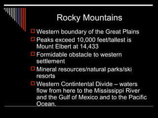 Rocky Mountains
 Western boundary of the Great Plains
 Peaks exceed 10,000 feet/tallest is

Mount Elbert at 14,433
 Formidable obstacle to western
settlement
 Mineral resources/natural parks/ski
resorts
 Western Contintental Divide – waters
flow from here to the Mississippi River
and the Gulf of Mexico and to the Pacific
Ocean.

 