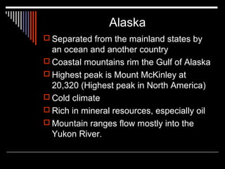 Alaska
 Separated from the mainland states by

an ocean and another country
 Coastal mountains rim the Gulf of Alaska
 Highest peak is Mount McKinley at
20,320 (Highest peak in North America)
 Cold climate
 Rich in mineral resources, especially oil
 Mountain ranges flow mostly into the
Yukon River.

 
